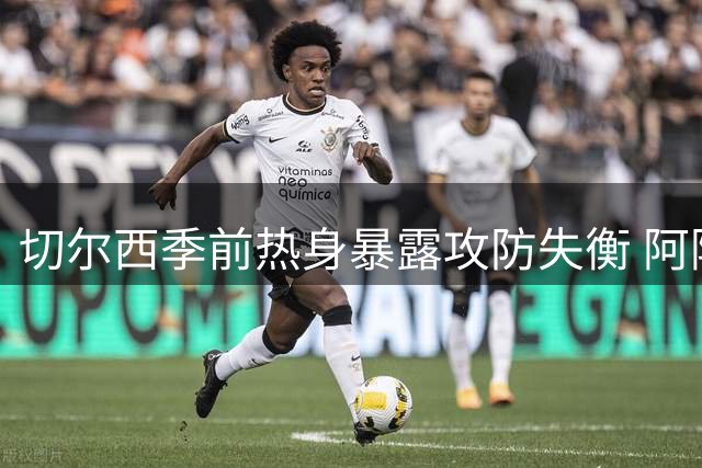 切尔西季前热身暴露攻防失衡 阿隆索执教理念遇首道难题