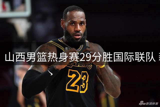 山西男篮热身赛29分胜国际联队 新援赵嘉仁首秀14分惊艳