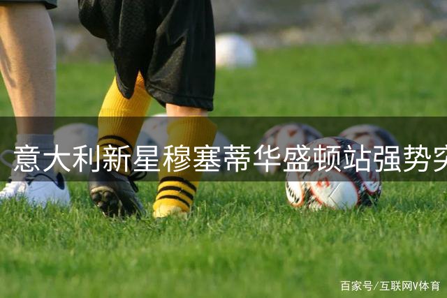 意大利新星穆塞蒂华盛顿站强势突围 锁定ATP500八强席位