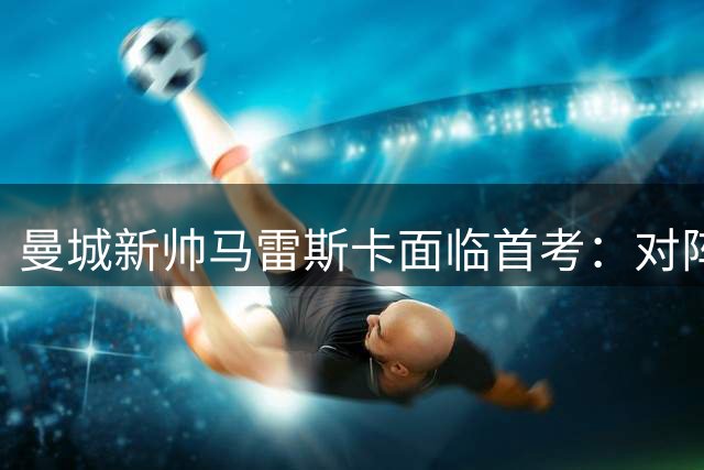 曼城新帅马雷斯卡面临首考：对阵国米香港热身赛恐难分胜负