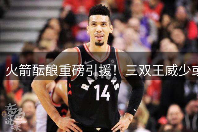 火箭酝酿重磅引援！三双王威少或重返休城冲击总冠军