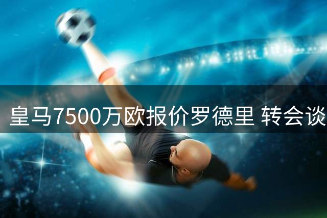 皇马7500万欧报价罗德里 转会谈判进入关键阶段