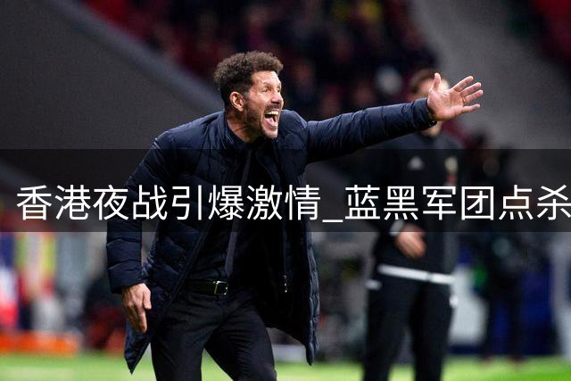 香港夜战引爆激情 蓝黑军团点杀曼城彰显冠军底蕴