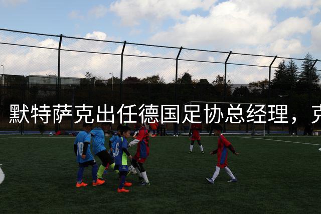 默特萨克出任德国足协总经理，克罗斯留言：祝你好运，大个子
