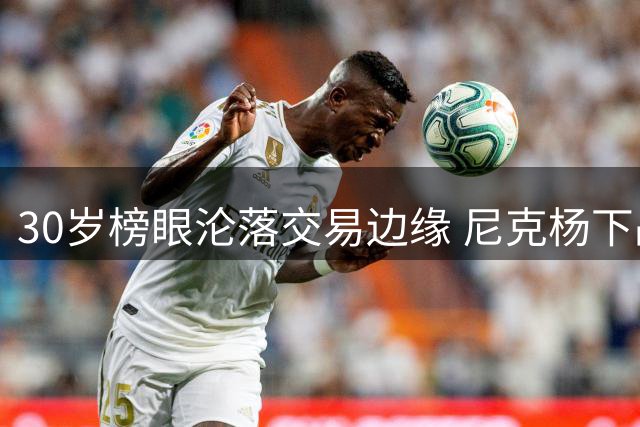 30岁榜眼沦落交易边缘 尼克杨下战书引爆NBA恩怨局