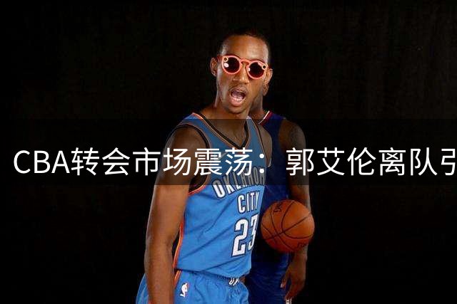CBA转会市场震荡：郭艾伦离队引关注 广东停止追逐王少杰